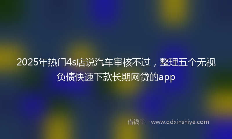 2025年热门4s店说汽车审核不过，整理五个无视负债快速下款长期网贷的app