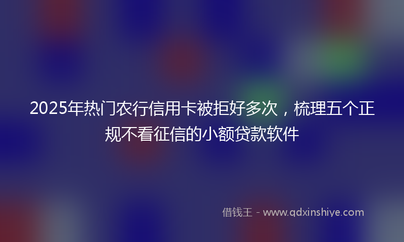 2025年热门农行信用卡被拒好多次，梳理五个正规不看征信的小额贷款软件