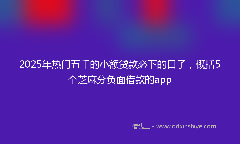 2025年热门五千的小额贷款必下的口子，概括5个芝麻分负面借款的app