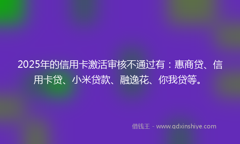 2025年的信用卡激活审核不通过有：惠商贷、信用卡贷、小米贷款、融逸花、你我贷等。