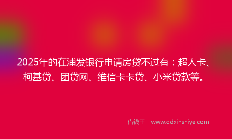 2025年的在浦发银行申请房贷不过有：超人卡、柯基贷、团贷网、维信卡卡贷、小米贷款等。