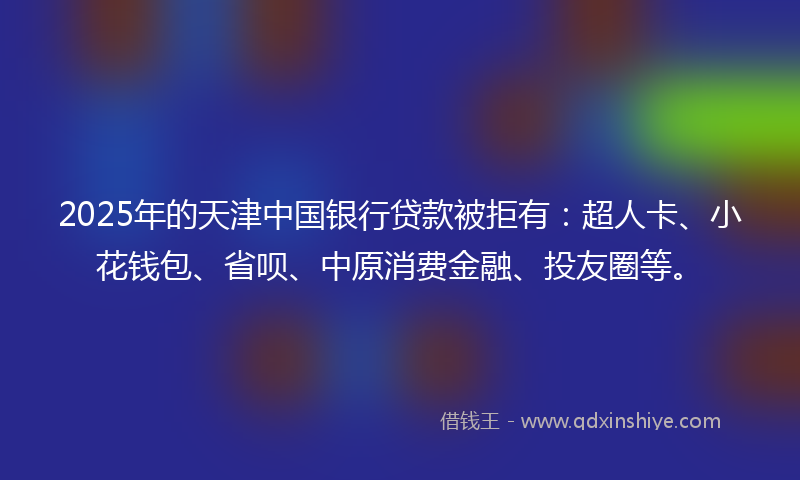 2025年的天津中国银行贷款被拒有：超人卡、小花钱包、省呗、中原消费金融、投友圈等。