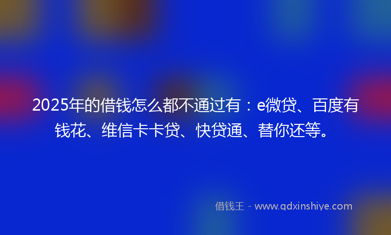 2025年的借钱怎么都不通过有：e微贷、百度有钱花、维信卡卡贷、快贷通、替你还等。