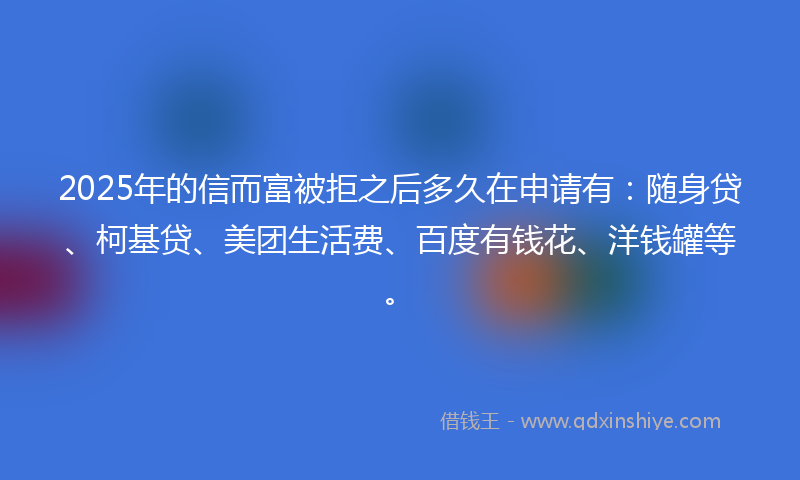 2025年的信而富被拒之后多久在申请有：随身贷、柯基贷、美团生活费、百度有钱花、洋钱罐等。
