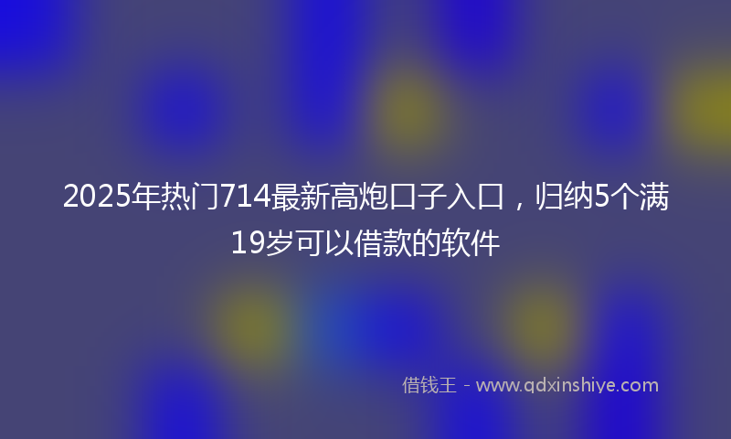 2025年热门714最新高炮口子入口，归纳5个满19岁可以借款的软件