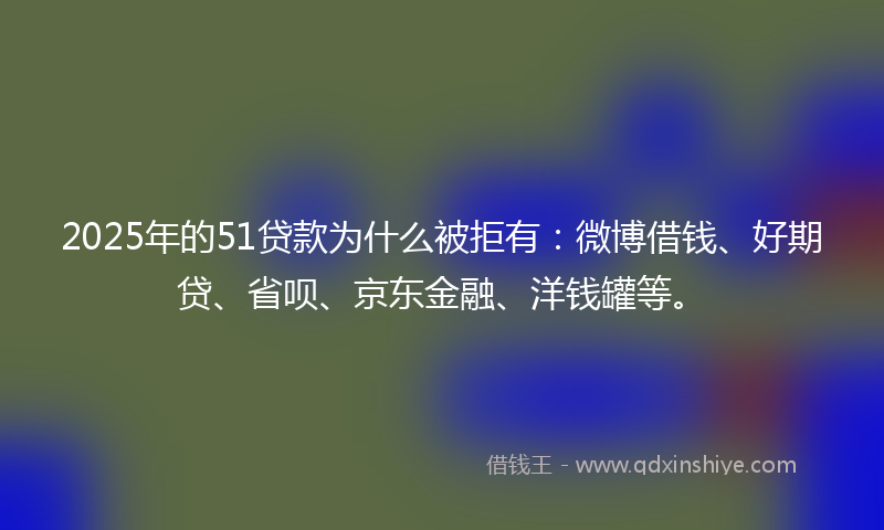 2025年的51贷款为什么被拒有：微博借钱、好期贷、省呗、京东金融、洋钱罐等。