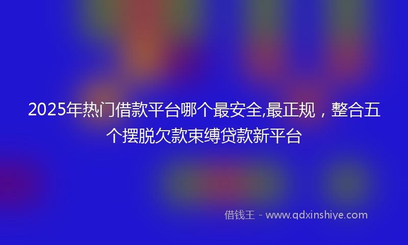 2025年热门借款平台哪个最安全,最正规，整合五个摆脱欠款束缚贷款新平台
