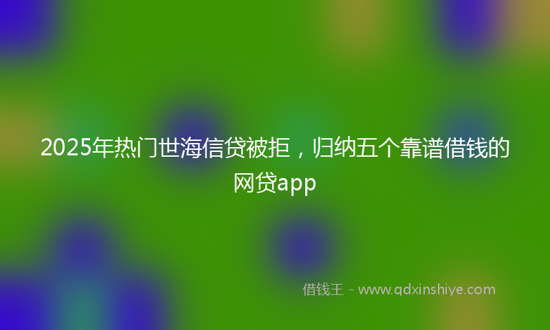 2025年热门世海信贷被拒，归纳五个靠谱借钱的网贷app
