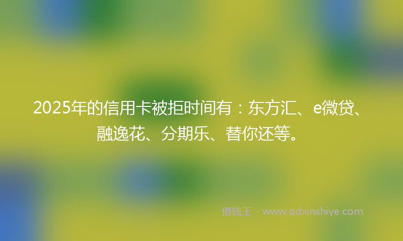 2025年的信用卡被拒时间有：东方汇、e微贷、融逸花、分期乐、替你还等。