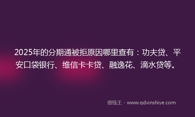 2025年的分期通被拒原因哪里查有：功夫贷、平安口袋银行、维信卡卡贷、融逸花、滴水贷等。