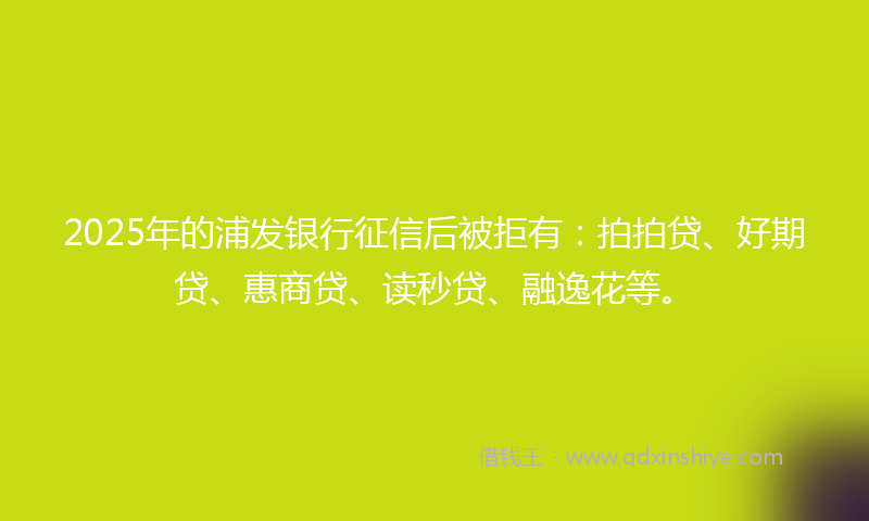 2025年的浦发银行征信后被拒有：拍拍贷、好期贷、惠商贷、读秒贷、融逸花等。