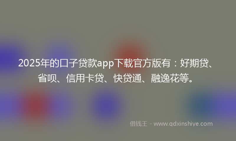 2025年的口子贷款app下载官方版有：好期贷、省呗、信用卡贷、快贷通、融逸花等。