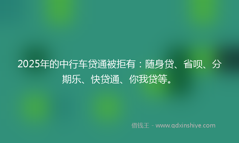 2025年的中行车贷通被拒有：随身贷、省呗、分期乐、快贷通、你我贷等。