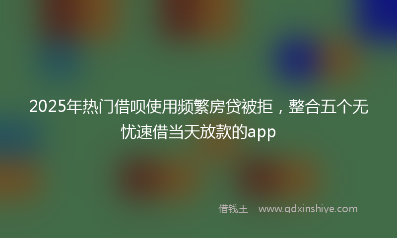2025年热门借呗使用频繁房贷被拒，整合五个无忧速借当天放款的app