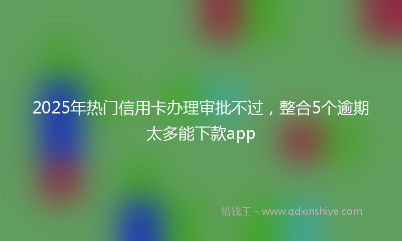 2025年热门信用卡办理审批不过，整合5个逾期太多能下款app