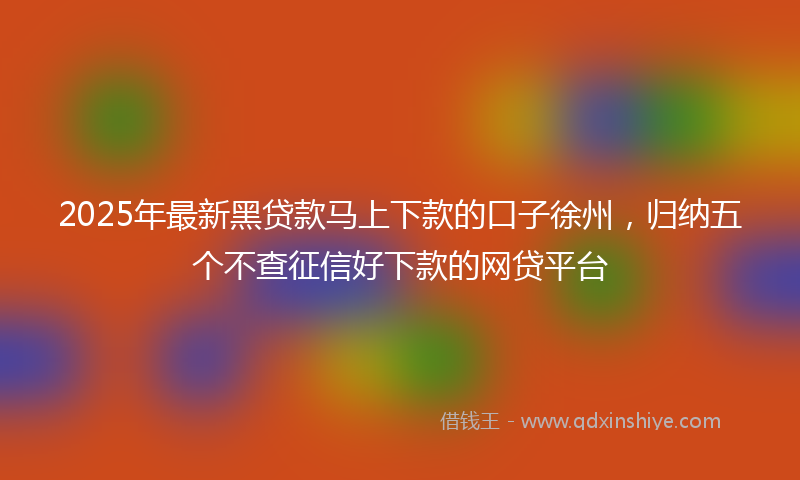 2025年最新黑贷款马上下款的口子徐州，归纳五个不查征信好下款的网贷平台