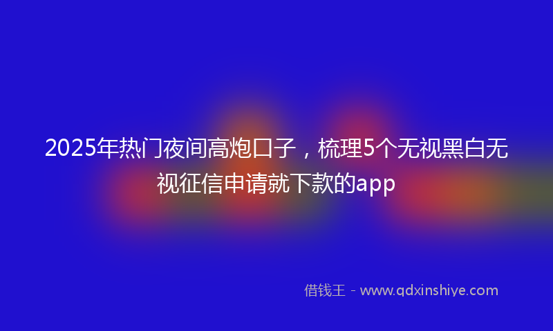 2025年热门夜间高炮口子，梳理5个无视黑白无视征信申请就下款的app