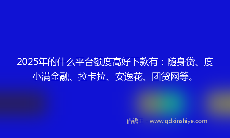 2025年的什么平台额度高好下款有：随身贷、度小满金融、拉卡拉、安逸花、团贷网等。