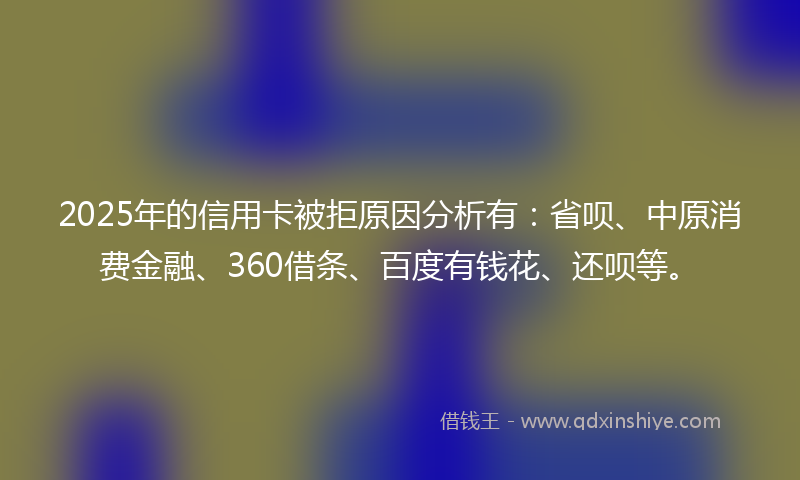 2025年的信用卡被拒原因分析有：省呗、中原消费金融、360借条、百度有钱花、还呗等。