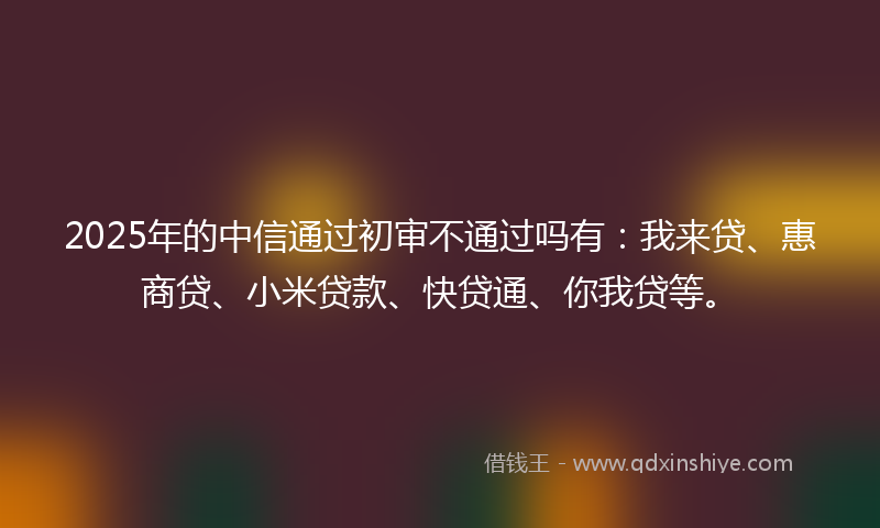 2025年的中信通过初审不通过吗有：我来贷、惠商贷、小米贷款、快贷通、你我贷等。