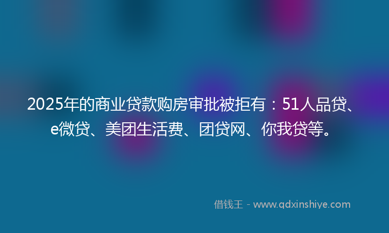 2025年的商业贷款购房审批被拒有：51人品贷、e微贷、美团生活费、团贷网、你我贷等。