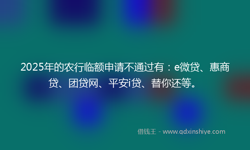 2025年的农行临额申请不通过有：e微贷、惠商贷、团贷网、平安i贷、替你还等。