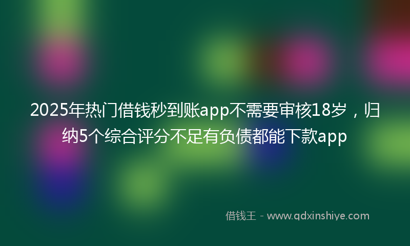 2025年热门借钱秒到账app不需要审核18岁，归纳5个综合评分不足有负债都能下款app