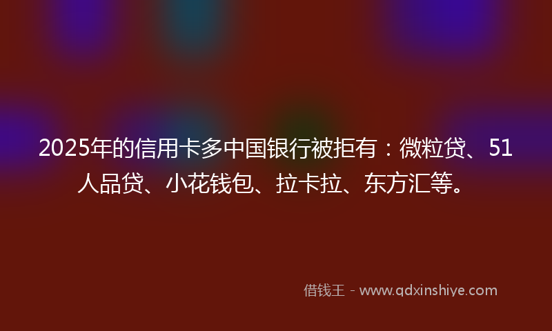 2025年的信用卡多中国银行被拒有：微粒贷、51人品贷、小花钱包、拉卡拉、东方汇等。