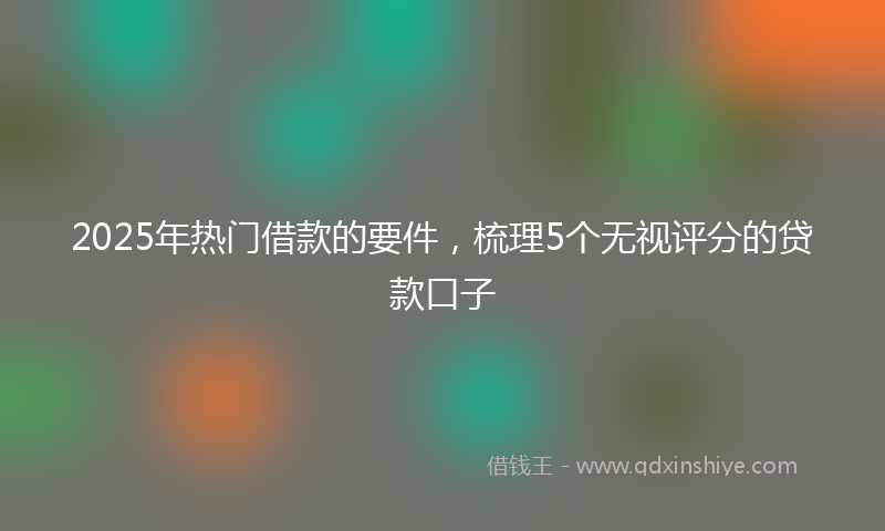 2025年热门借款的要件，梳理5个无视评分的贷款口子