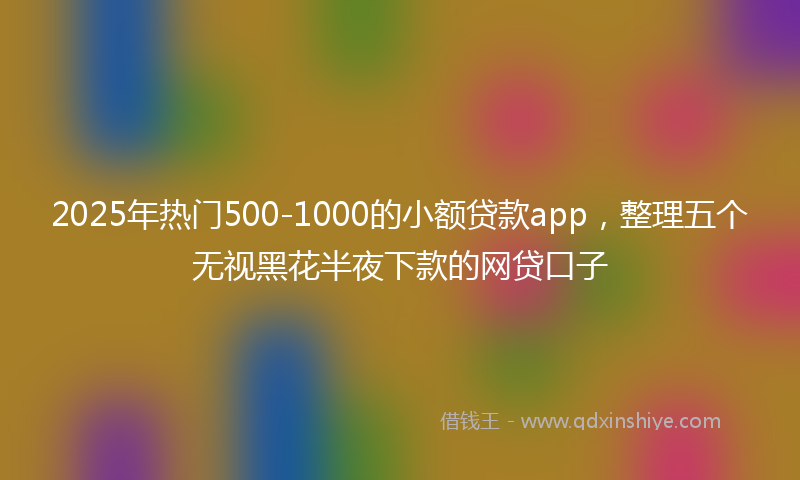 2025年热门500-1000的小额贷款app，整理五个无视黑花半夜下款的网贷口子
