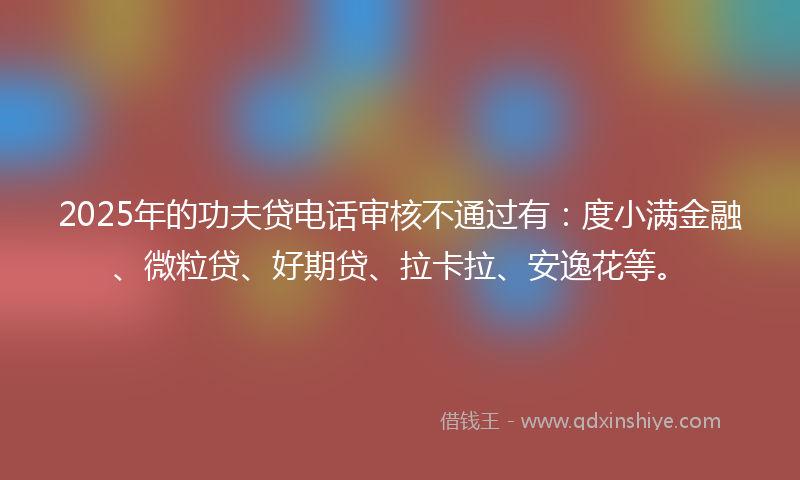 2025年的功夫贷电话审核不通过有：度小满金融、微粒贷、好期贷、拉卡拉、安逸花等。