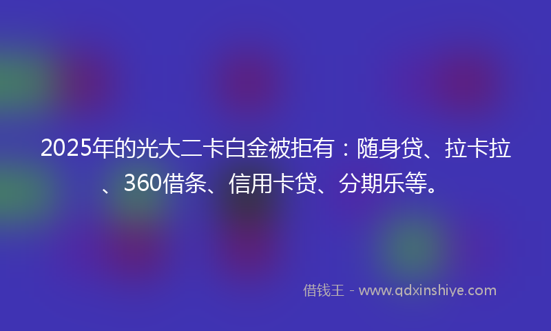 2025年的光大二卡白金被拒有：随身贷、拉卡拉、360借条、信用卡贷、分期乐等。