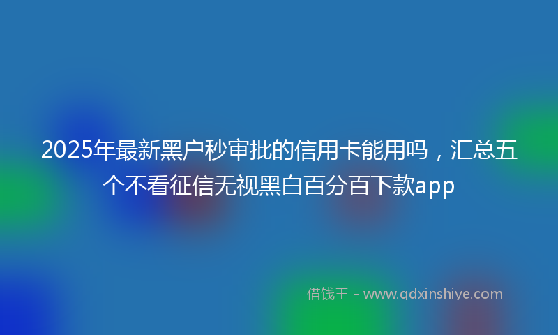 2025年最新黑户秒审批的信用卡能用吗，汇总五个不看征信无视黑白百分百下款app