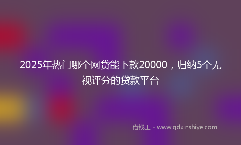 2025年热门哪个网贷能下款20000，归纳5个无视评分的贷款平台