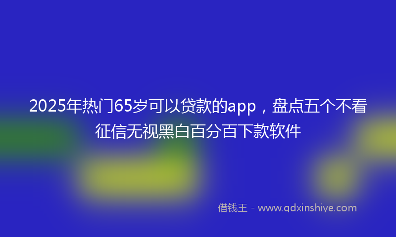 2025年热门65岁可以贷款的app，盘点五个不看征信无视黑白百分百下款软件