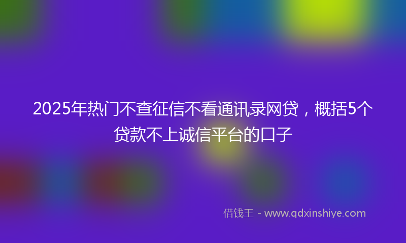 2025年热门不查征信不看通讯录网贷，概括5个贷款不上诚信平台的口子
