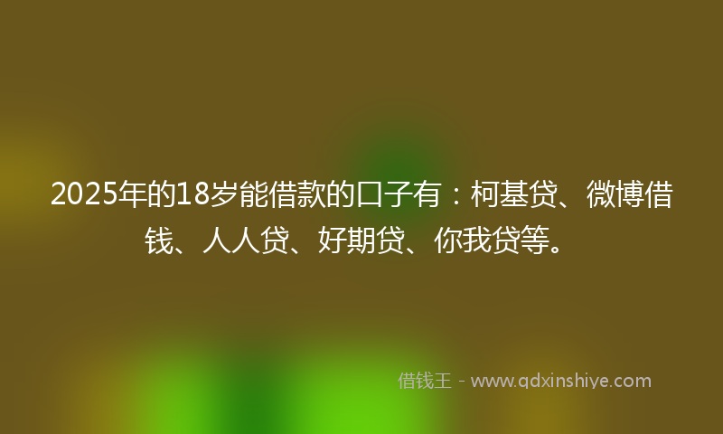 2025年的18岁能借款的口子有：柯基贷、微博借钱、人人贷、好期贷、你我贷等。
