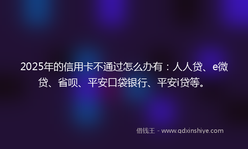 2025年的信用卡不通过怎么办有：人人贷、e微贷、省呗、平安口袋银行、平安i贷等。