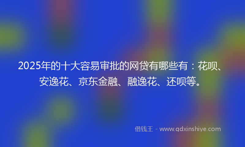 2025年的十大容易审批的网贷有哪些有：花呗、安逸花、京东金融、融逸花、还呗等。