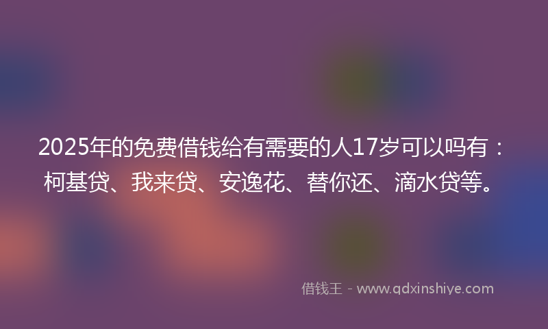 2025年的免费借钱给有需要的人17岁可以吗有：柯基贷、我来贷、安逸花、替你还、滴水贷等。