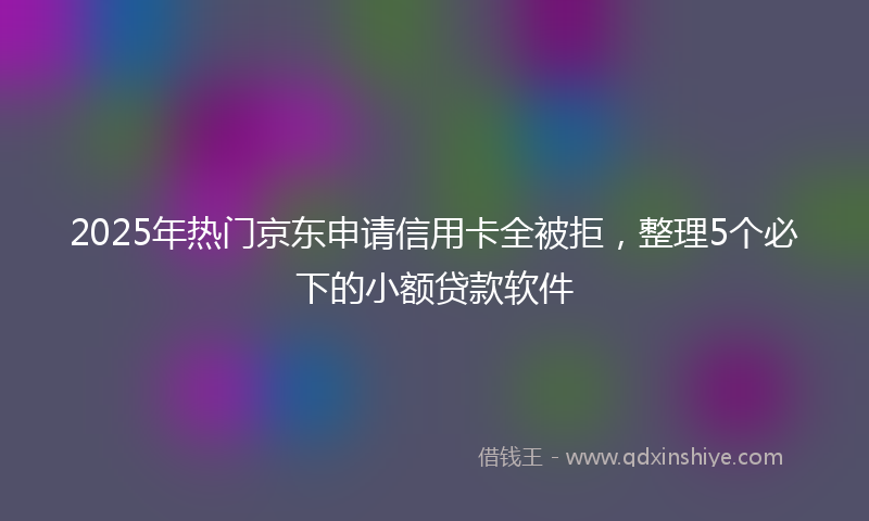 2025年热门京东申请信用卡全被拒，整理5个必下的小额贷款软件