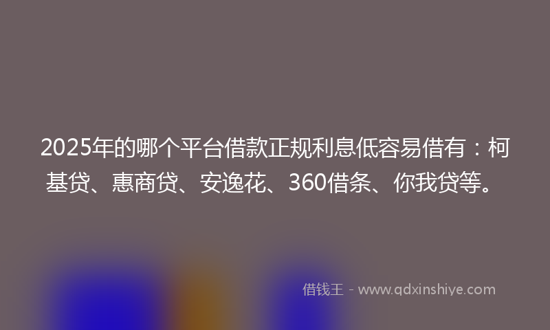 2025年的哪个平台借款正规利息低容易借有：柯基贷、惠商贷、安逸花、360借条、你我贷等。