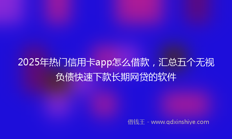 2025年热门信用卡app怎么借款，汇总五个无视负债快速下款长期网贷的软件