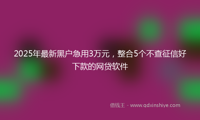2025年最新黑户急用3万元，整合5个不查征信好下款的网贷软件