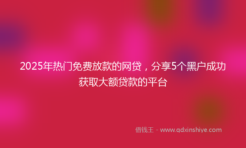 2025年热门免费放款的网贷，分享5个黑户成功获取大额贷款的平台