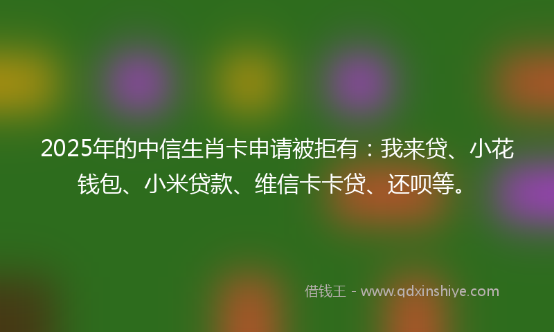 2025年的中信生肖卡申请被拒有：我来贷、小花钱包、小米贷款、维信卡卡贷、还呗等。