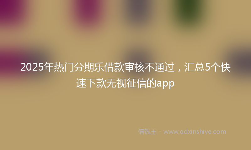 2025年热门分期乐借款审核不通过，汇总5个快速下款无视征信的app