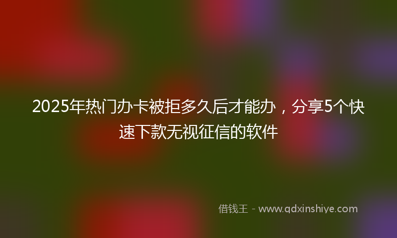 2025年热门办卡被拒多久后才能办，分享5个快速下款无视征信的软件