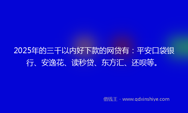 2025年的三千以内好下款的网贷有：平安口袋银行、安逸花、读秒贷、东方汇、还呗等。