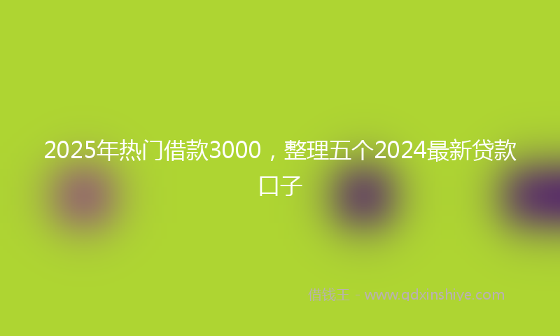 2025年热门借款3000，整理五个2024最新贷款口子
